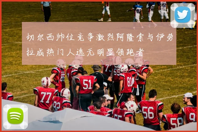 切尔西帅位竞争激烈阿隆索与伊劳拉成热门人选无明显领跑者