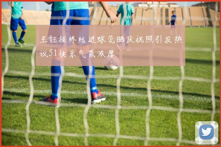 王钰栋终结进球荒晒庆祝照引发热议51快乐气氛浓厚