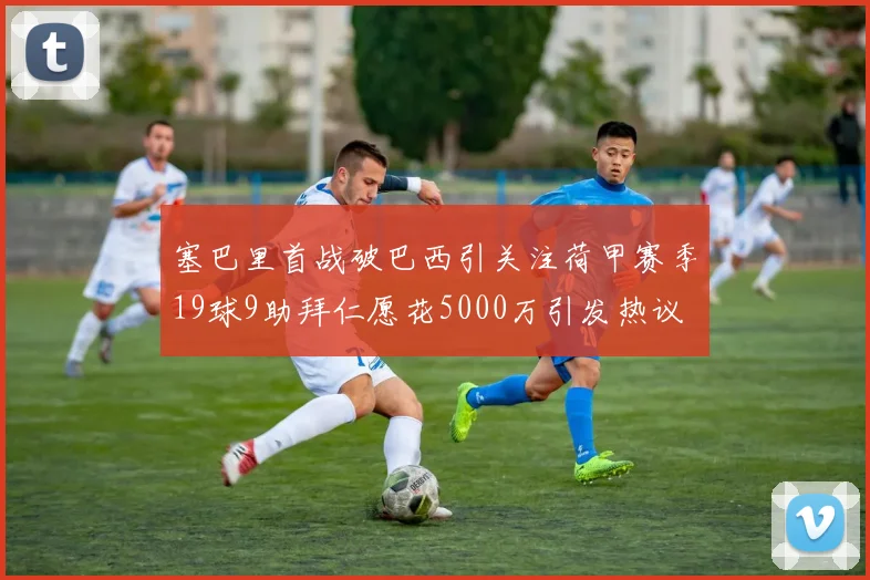 塞巴里首战破巴西引关注荷甲赛季19球9助拜仁愿花5000万引发热议