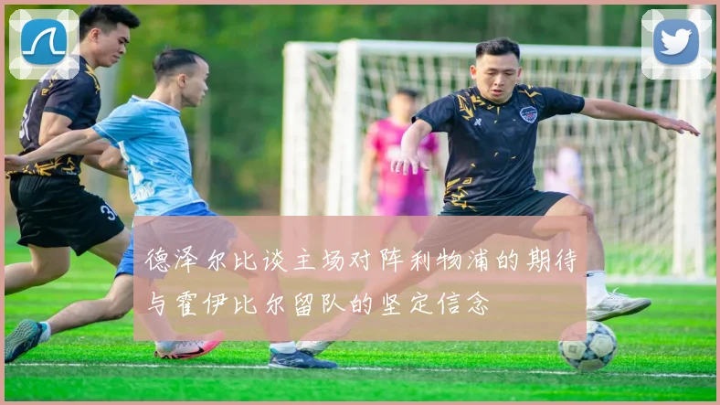 德泽尔比谈主场对阵利物浦的期待与霍伊比尔留队的坚定信念