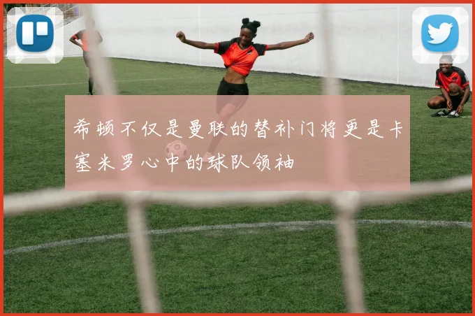希顿不仅是曼联的替补门将更是卡塞米罗心中的球队领袖