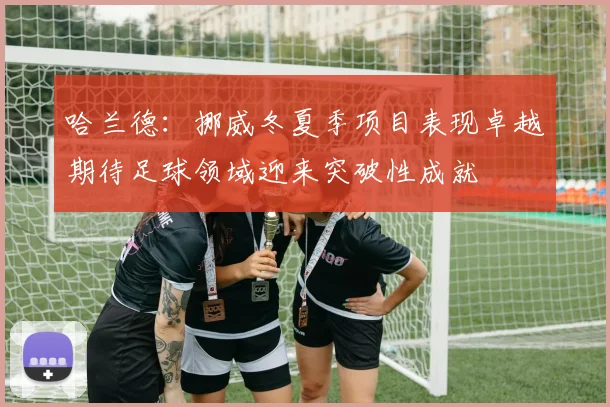 哈兰德：挪威冬夏季项目表现卓越期待足球领域迎来突破性成就