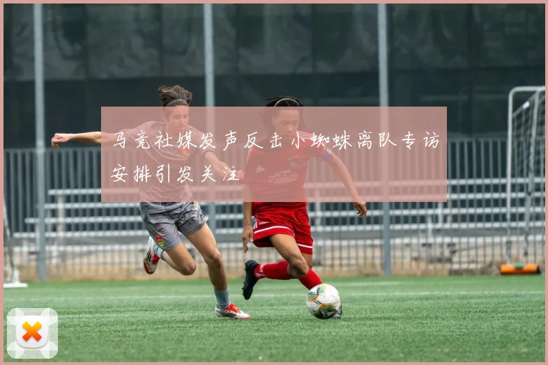 马竞社媒发声反击小蜘蛛离队专访安排引发关注