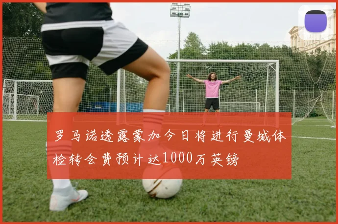 罗马诺透露蒙加今日将进行曼城体检转会费预计达1000万英镑