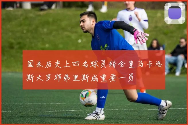 国米历史上四名球员转会皇马卡洛斯大罗邓弗里斯成重要一员