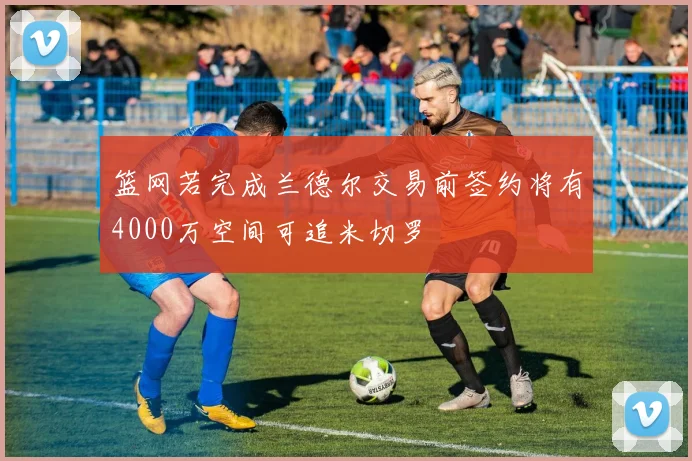 篮网若完成兰德尔交易前签约将有4000万空间可追米切罗