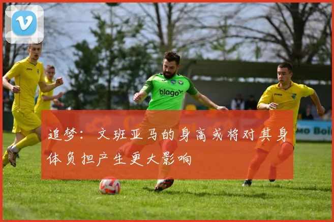 追梦：文班亚马的身高或将对其身体负担产生更大影响