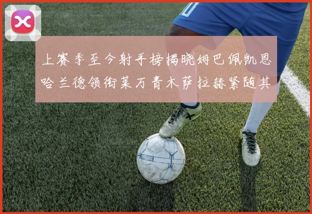 上赛季至今射手榜揭晓姆巴佩凯恩哈兰德领衔莱万青木萨拉赫紧随其后