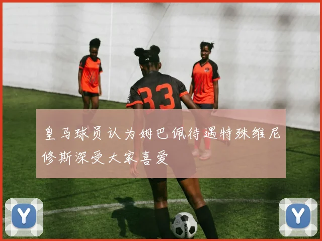 皇马球员认为姆巴佩待遇特殊维尼修斯深受大家喜爱