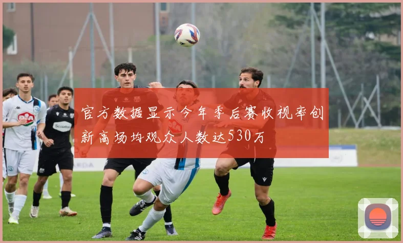 官方数据显示今年季后赛收视率创新高场均观众人数达530万