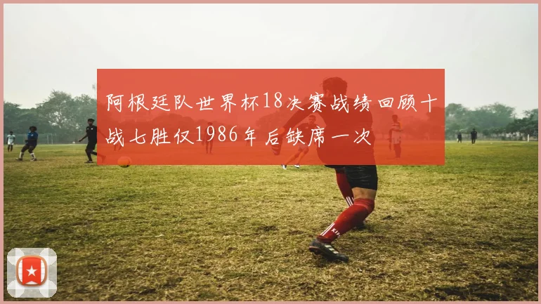 阿根廷队世界杯18决赛战绩回顾十战七胜仅1986年后缺席一次