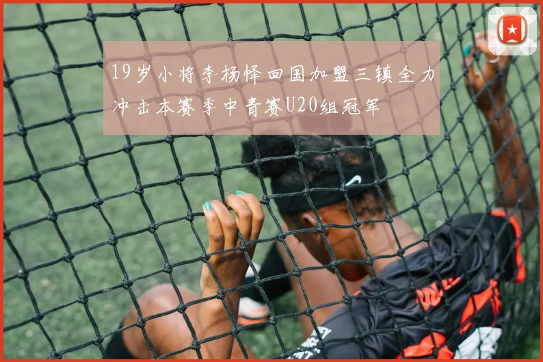 19岁小将李杨怿回国加盟三镇全力冲击本赛季中青赛U20组冠军