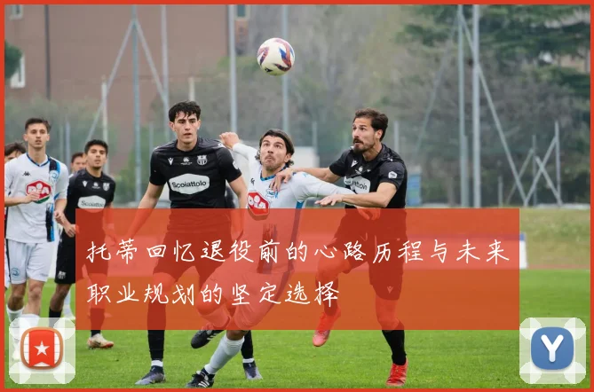 托蒂回忆退役前的心路历程与未来职业规划的坚定选择