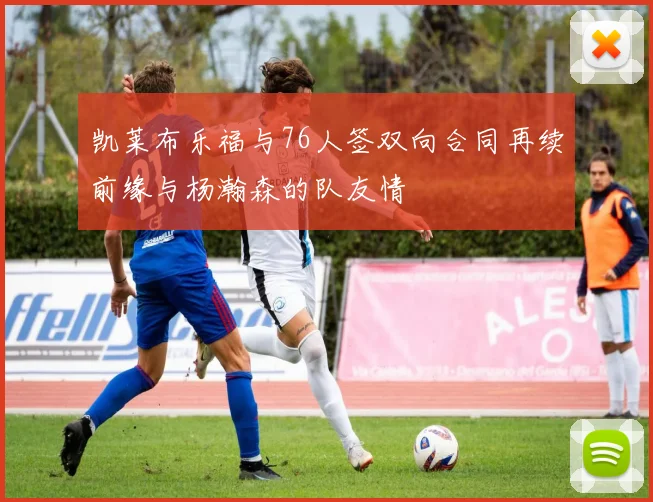 凯莱布乐福与76人签双向合同再续前缘与杨瀚森的队友情