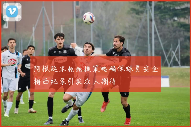阿根廷末轮轮换策略确保球员安全梅西纪录引发众人期待