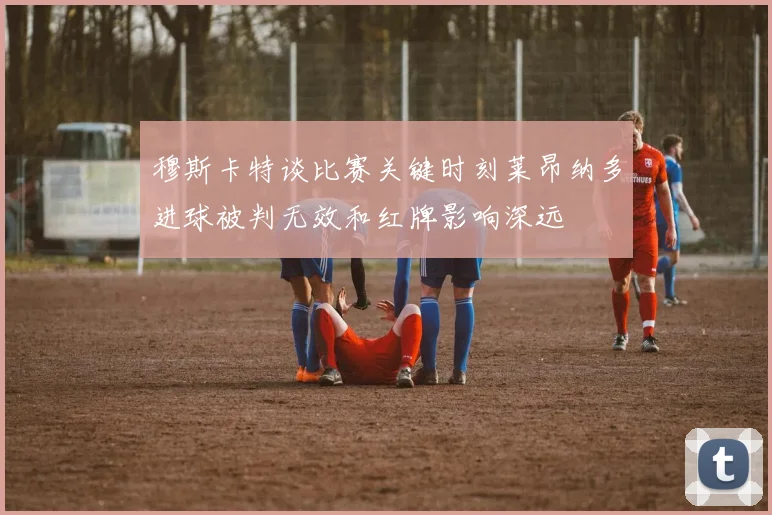 穆斯卡特谈比赛关键时刻莱昂纳多进球被判无效和红牌影响深远