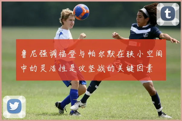 鲁尼强调福登与帕尔默在狭小空间中的灵活性是攻坚战的关键因素