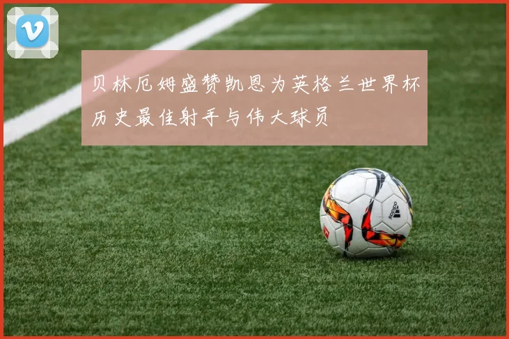 贝林厄姆盛赞凯恩为英格兰世界杯历史最佳射手与伟大球员