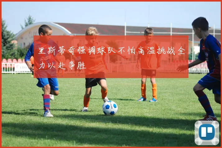 里斯蒂奇强调球队不怕高温挑战全力以赴争胜