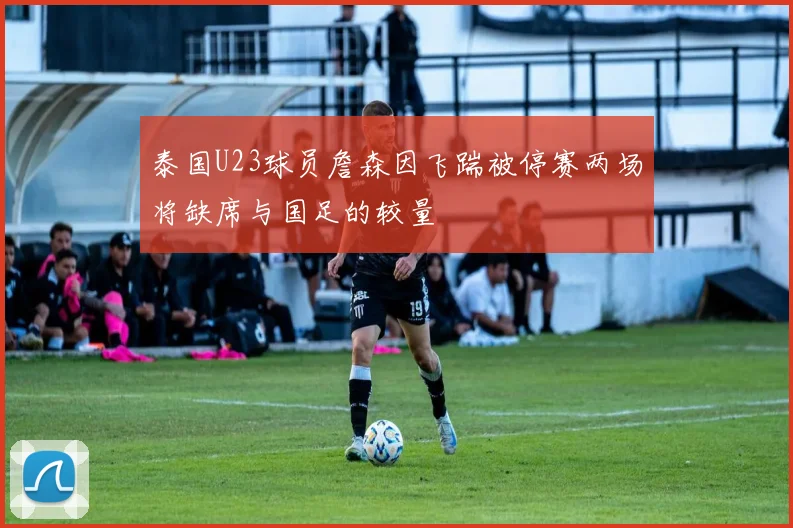 泰国U23球员詹森因飞踹被停赛两场将缺席与国足的较量