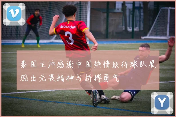 泰国主帅感谢中国热情款待球队展现出无畏精神与拼搏勇气